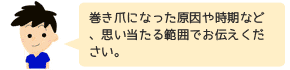 巻き爪になった原因や時期など、思い当たる範囲でお伝えください。