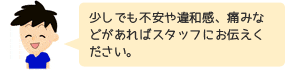 少しでも不安や違和感、痛みなどがあればスタッフにお伝えください。