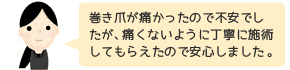 巻き爪が痛かったので不安でしたが、痛くないように丁寧に施術してもらえたので安心しました。